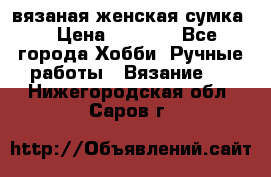 вязаная женская сумка  › Цена ­ 2 500 - Все города Хобби. Ручные работы » Вязание   . Нижегородская обл.,Саров г.